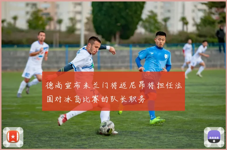 德尚宣布米兰门将迈尼昂将担任法国对冰岛比赛的队长职务