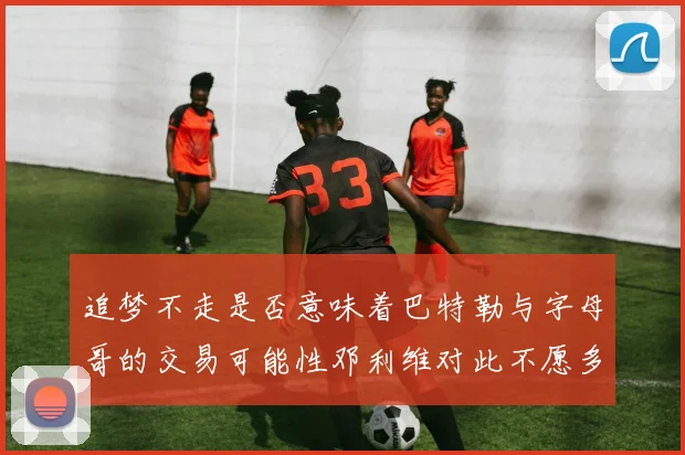 追梦不走是否意味着巴特勒与字母哥的交易可能性邓利维对此不愿多谈