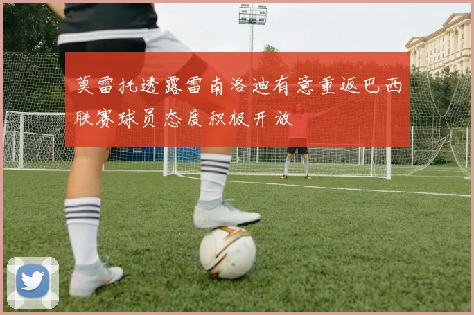 莫雷托透露雷南洛迪有意重返巴西联赛球员态度积极开放