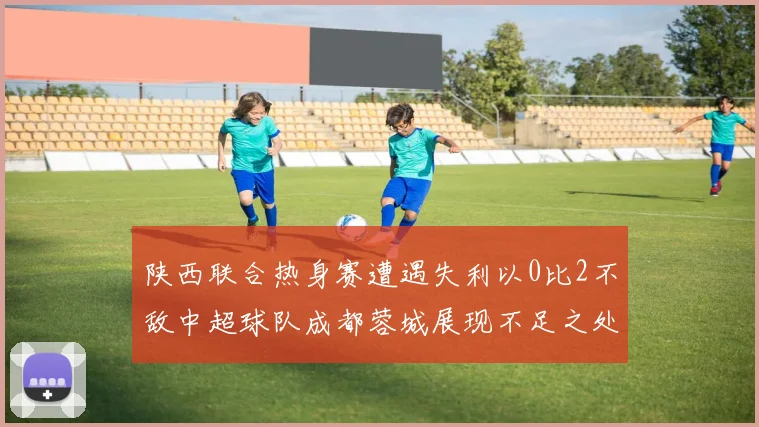 陕西联合热身赛遭遇失利以0比2不敌中超球队成都蓉城展现不足之处