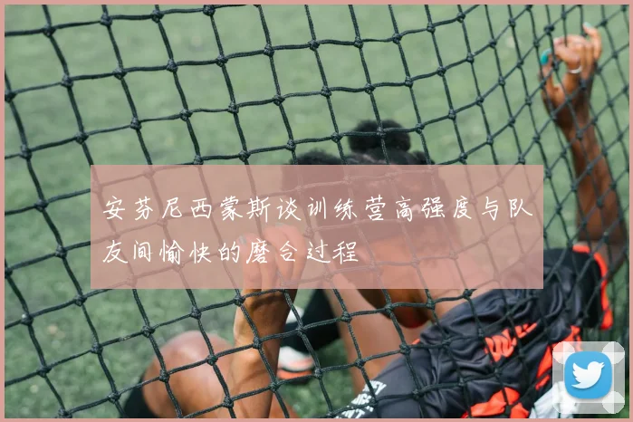 安芬尼西蒙斯谈训练营高强度与队友间愉快的磨合过程