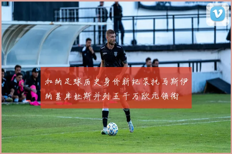 加纳足球历史身价新纪录托马斯伊纳基库杜斯并列五千万欧元领衔