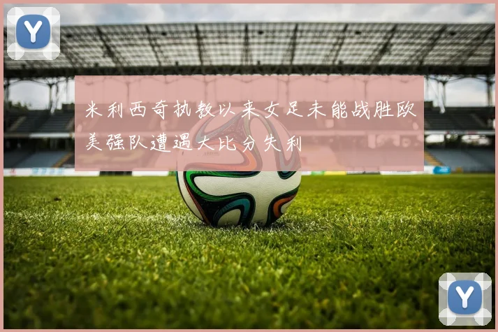米利西奇执教以来女足未能战胜欧美强队遭遇大比分失利