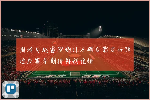 周琦与赵睿翟晓川方硕合影定妆照迎新赛季期待再创佳绩
