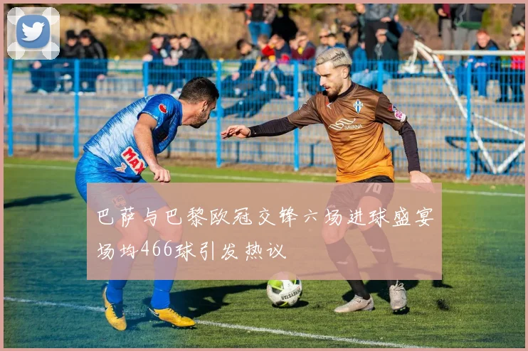 巴萨与巴黎欧冠交锋六场进球盛宴场均466球引发热议