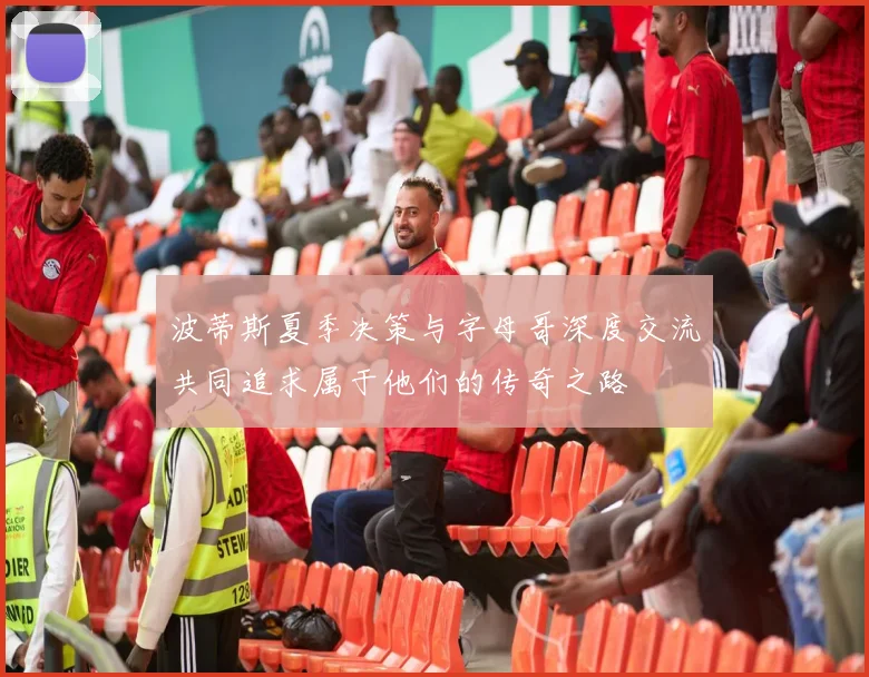 波蒂斯夏季决策与字母哥深度交流共同追求属于他们的传奇之路