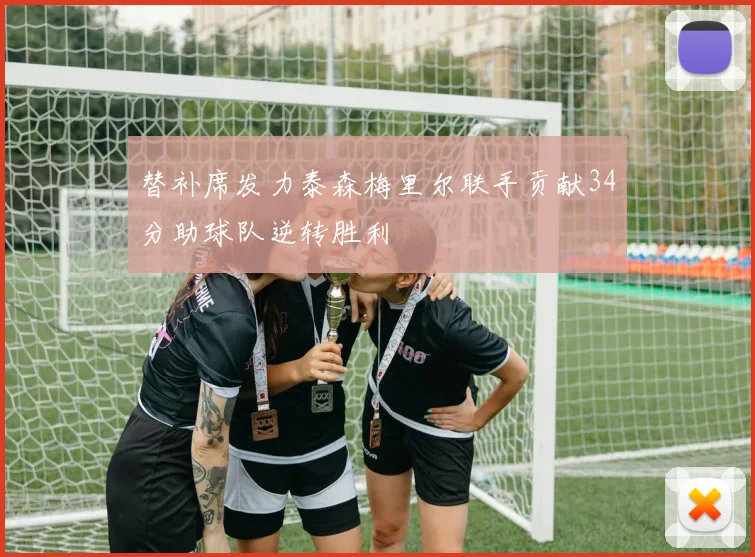 替补席发力泰森梅里尔联手贡献34分助球队逆转胜利