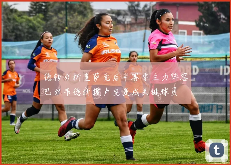德转分析皇萨竞后半赛季主力阵容巴尔韦德新援卢克曼成关键球员