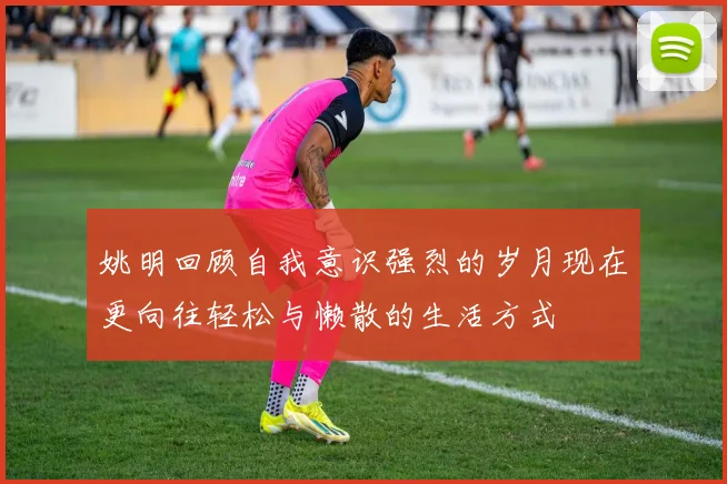 姚明回顾自我意识强烈的岁月现在更向往轻松与懒散的生活方式